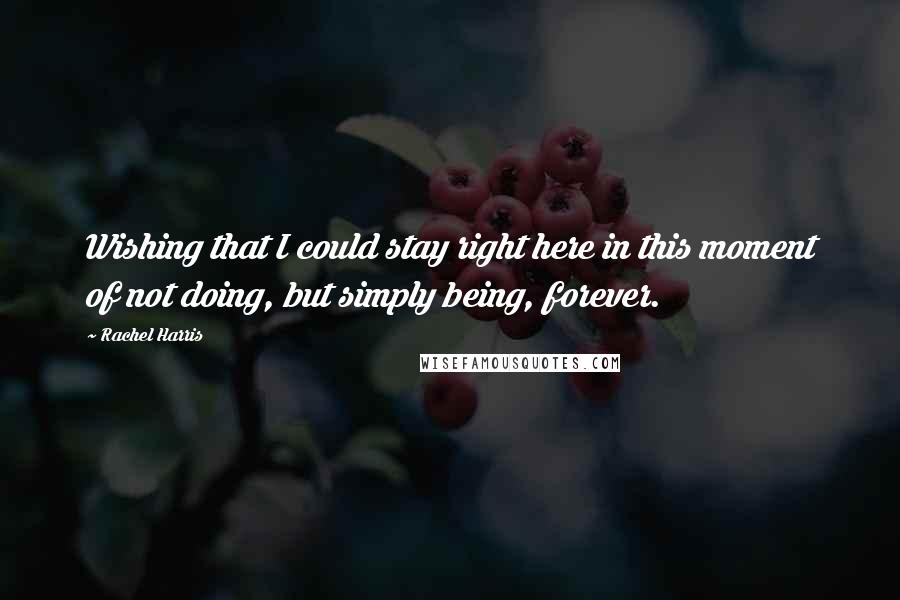 Rachel Harris Quotes: Wishing that I could stay right here in this moment of not doing, but simply being, forever.