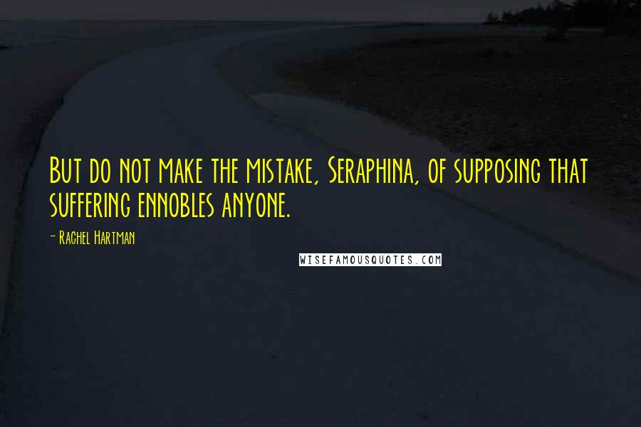 Rachel Hartman Quotes: But do not make the mistake, Seraphina, of supposing that suffering ennobles anyone.