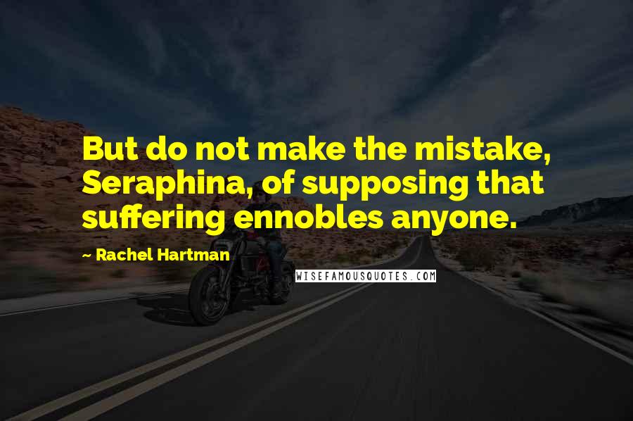 Rachel Hartman Quotes: But do not make the mistake, Seraphina, of supposing that suffering ennobles anyone.