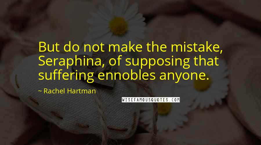 Rachel Hartman Quotes: But do not make the mistake, Seraphina, of supposing that suffering ennobles anyone.