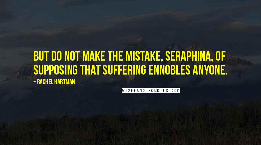 Rachel Hartman Quotes: But do not make the mistake, Seraphina, of supposing that suffering ennobles anyone.