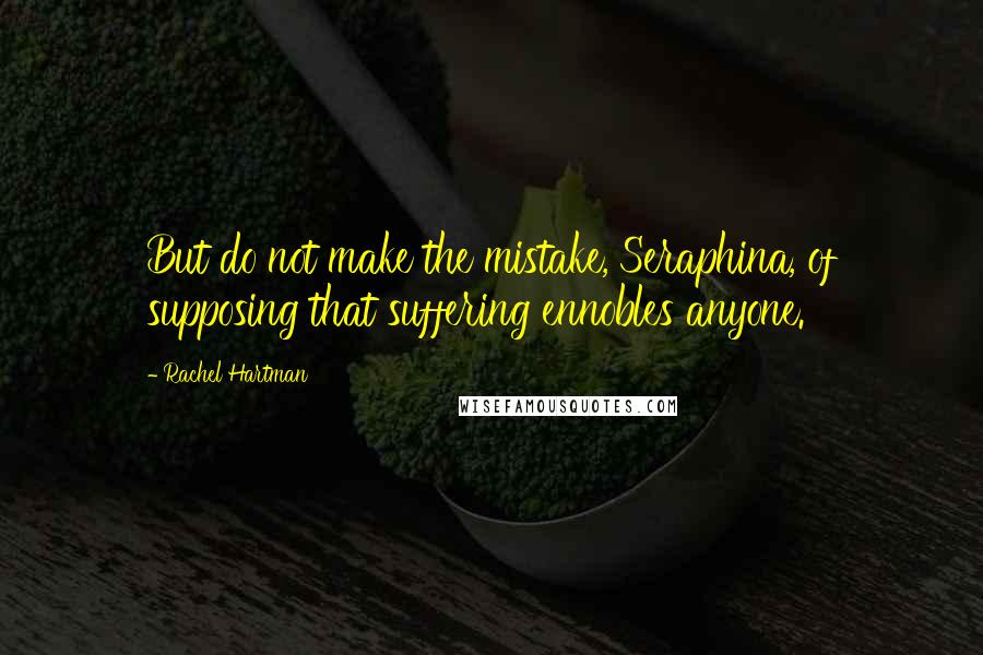 Rachel Hartman Quotes: But do not make the mistake, Seraphina, of supposing that suffering ennobles anyone.