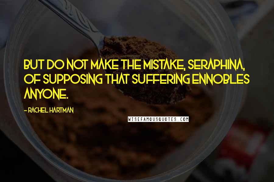 Rachel Hartman Quotes: But do not make the mistake, Seraphina, of supposing that suffering ennobles anyone.