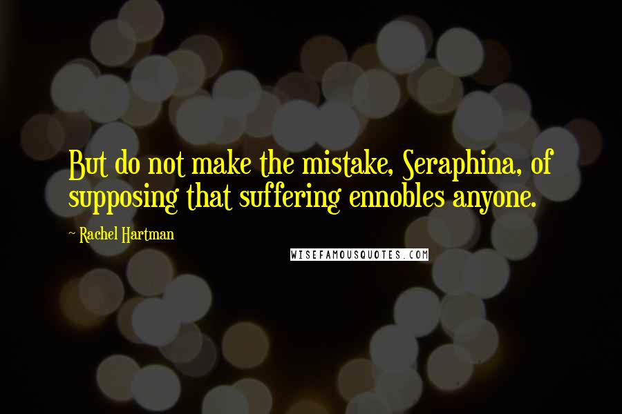 Rachel Hartman Quotes: But do not make the mistake, Seraphina, of supposing that suffering ennobles anyone.