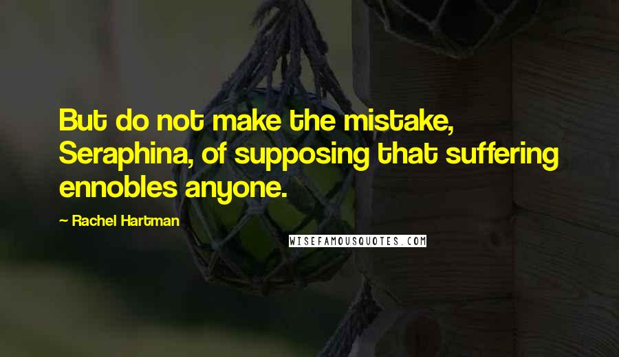 Rachel Hartman Quotes: But do not make the mistake, Seraphina, of supposing that suffering ennobles anyone.