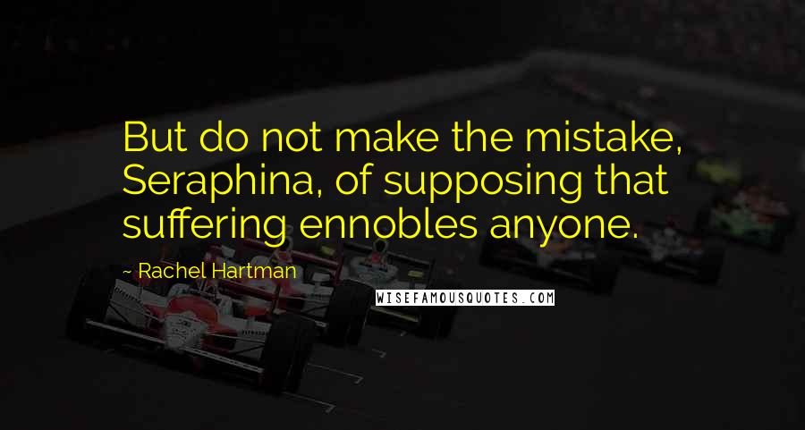 Rachel Hartman Quotes: But do not make the mistake, Seraphina, of supposing that suffering ennobles anyone.