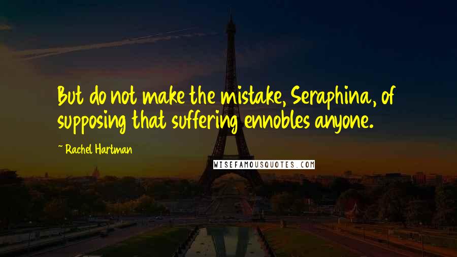 Rachel Hartman Quotes: But do not make the mistake, Seraphina, of supposing that suffering ennobles anyone.