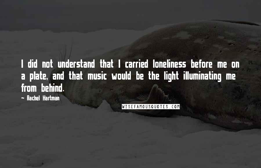 Rachel Hartman Quotes: I did not understand that I carried loneliness before me on a plate, and that music would be the light illuminating me from behind.
