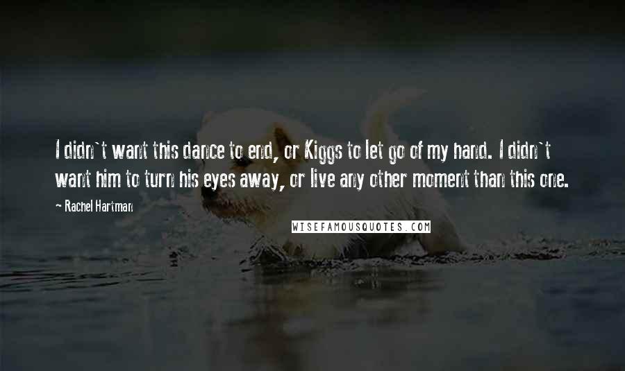 Rachel Hartman Quotes: I didn't want this dance to end, or Kiggs to let go of my hand. I didn't want him to turn his eyes away, or live any other moment than this one.