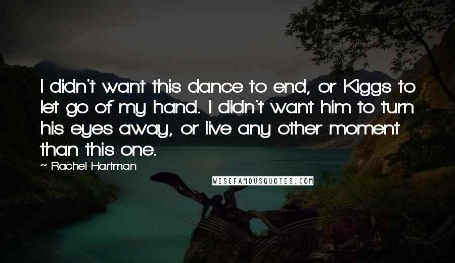 Rachel Hartman Quotes: I didn't want this dance to end, or Kiggs to let go of my hand. I didn't want him to turn his eyes away, or live any other moment than this one.