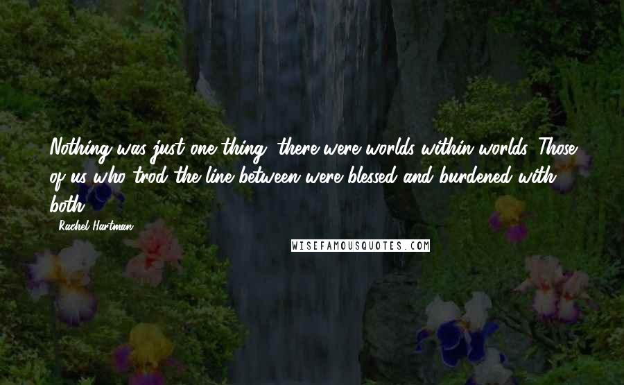 Rachel Hartman Quotes: Nothing was just one thing; there were worlds within worlds. Those of us who trod the line between were blessed and burdened with both.