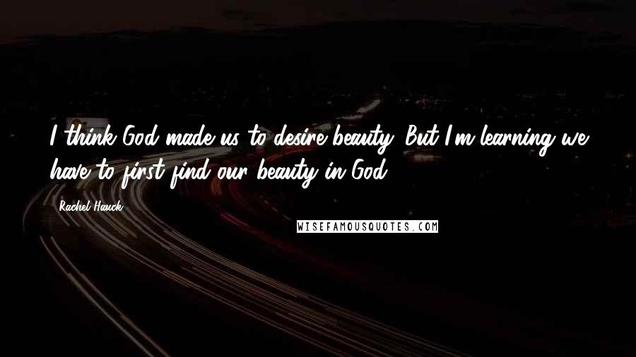 Rachel Hauck Quotes: I think God made us to desire beauty. But I'm learning we have to first find our beauty in God.