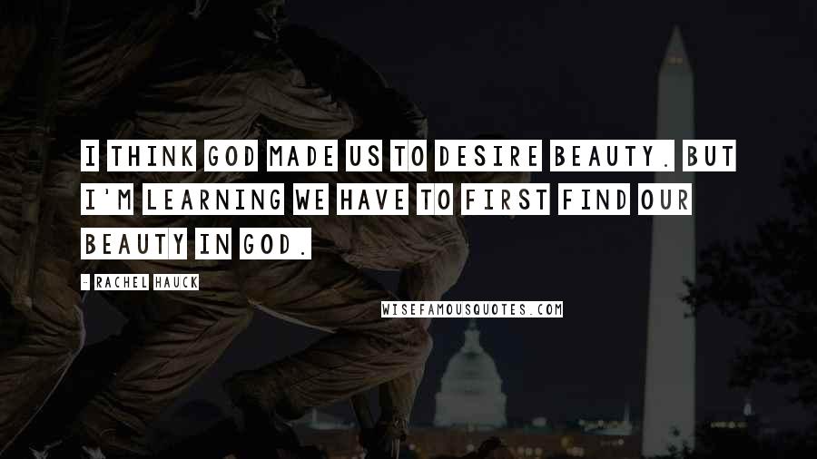 Rachel Hauck Quotes: I think God made us to desire beauty. But I'm learning we have to first find our beauty in God.