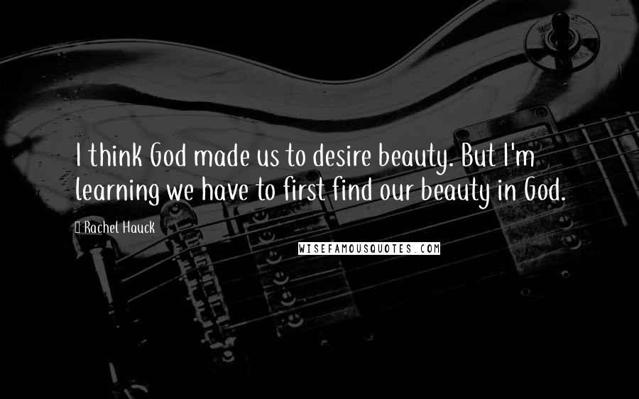 Rachel Hauck Quotes: I think God made us to desire beauty. But I'm learning we have to first find our beauty in God.