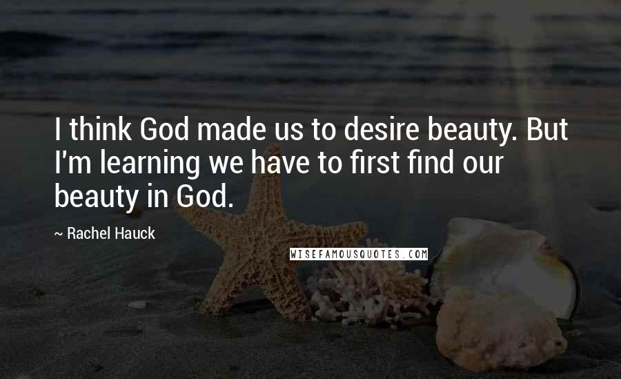 Rachel Hauck Quotes: I think God made us to desire beauty. But I'm learning we have to first find our beauty in God.