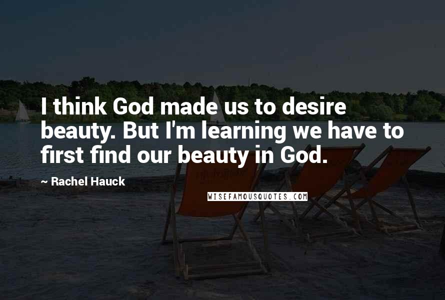 Rachel Hauck Quotes: I think God made us to desire beauty. But I'm learning we have to first find our beauty in God.