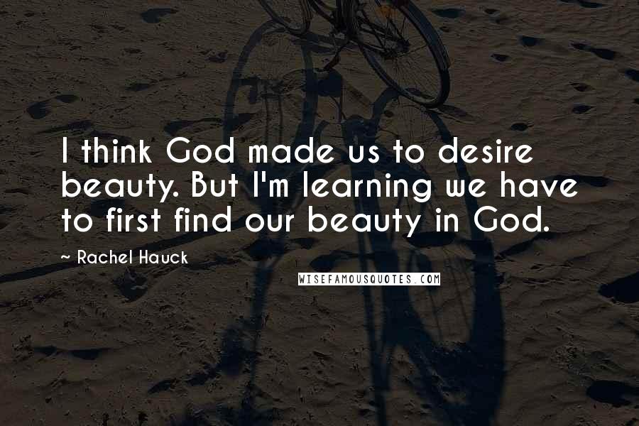 Rachel Hauck Quotes: I think God made us to desire beauty. But I'm learning we have to first find our beauty in God.