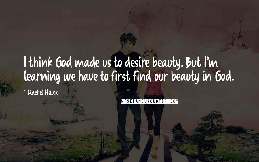 Rachel Hauck Quotes: I think God made us to desire beauty. But I'm learning we have to first find our beauty in God.