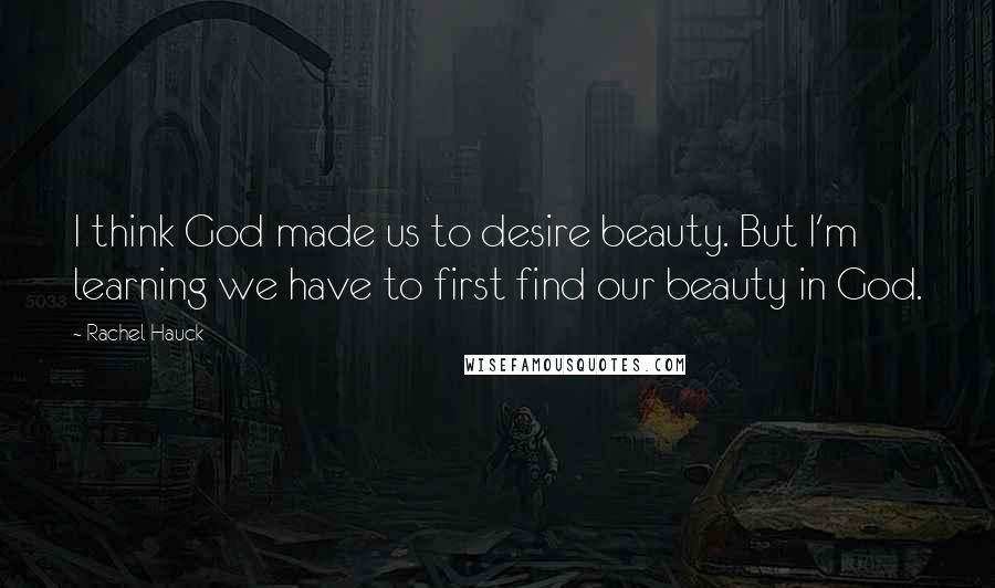 Rachel Hauck Quotes: I think God made us to desire beauty. But I'm learning we have to first find our beauty in God.