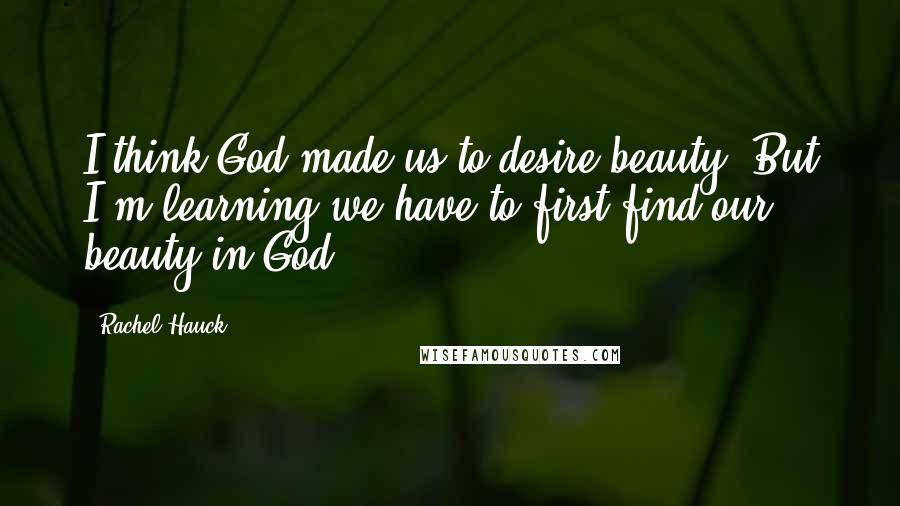 Rachel Hauck Quotes: I think God made us to desire beauty. But I'm learning we have to first find our beauty in God.