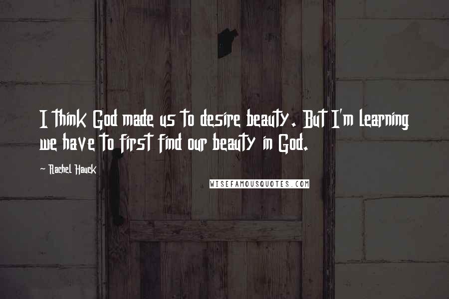 Rachel Hauck Quotes: I think God made us to desire beauty. But I'm learning we have to first find our beauty in God.