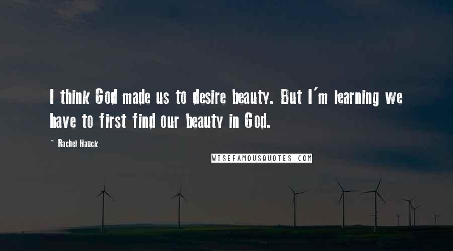 Rachel Hauck Quotes: I think God made us to desire beauty. But I'm learning we have to first find our beauty in God.