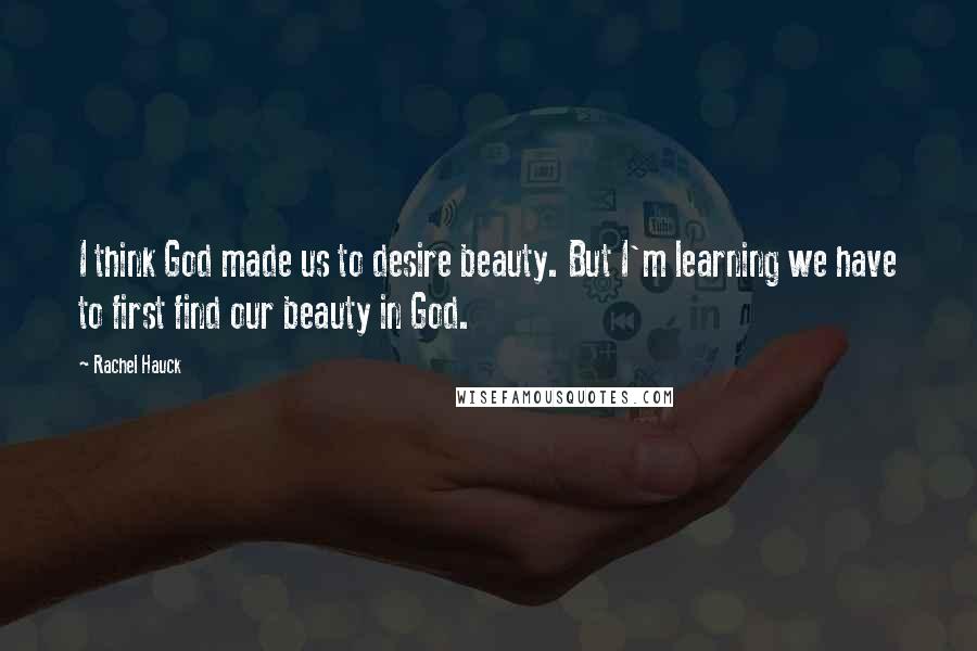 Rachel Hauck Quotes: I think God made us to desire beauty. But I'm learning we have to first find our beauty in God.