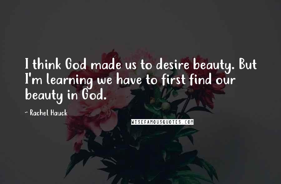 Rachel Hauck Quotes: I think God made us to desire beauty. But I'm learning we have to first find our beauty in God.