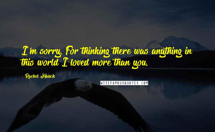 Rachel Hauck Quotes: I'm sorry. For thinking there was anything in this world I loved more than you.