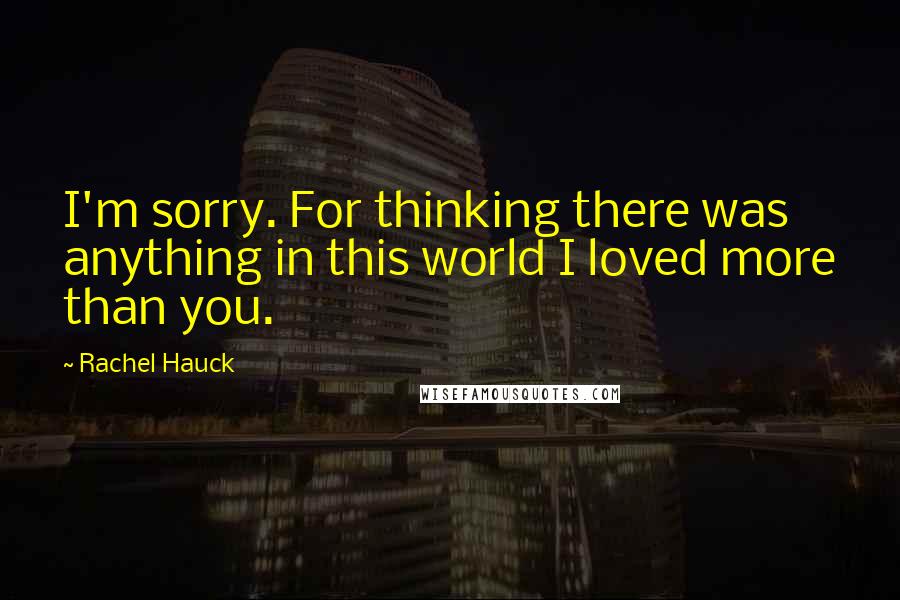 Rachel Hauck Quotes: I'm sorry. For thinking there was anything in this world I loved more than you.