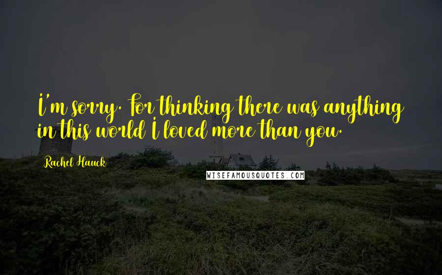 Rachel Hauck Quotes: I'm sorry. For thinking there was anything in this world I loved more than you.