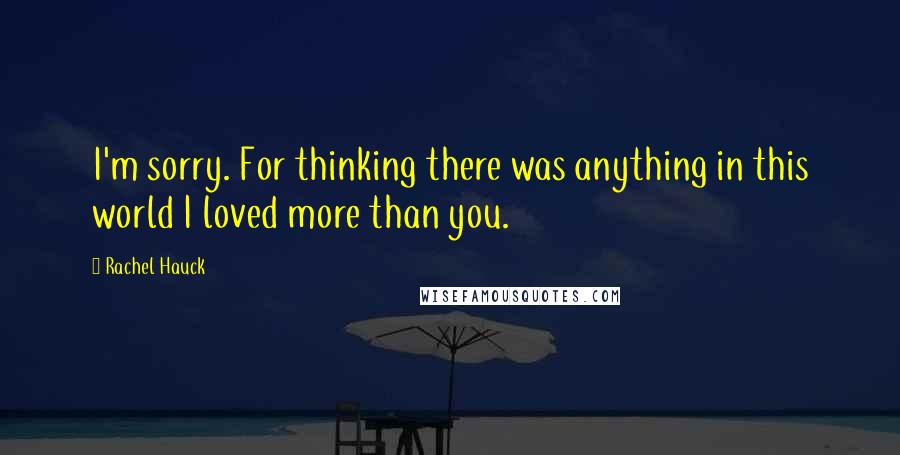 Rachel Hauck Quotes: I'm sorry. For thinking there was anything in this world I loved more than you.