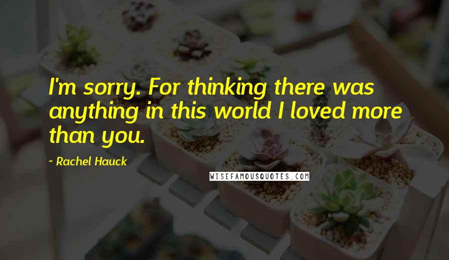 Rachel Hauck Quotes: I'm sorry. For thinking there was anything in this world I loved more than you.