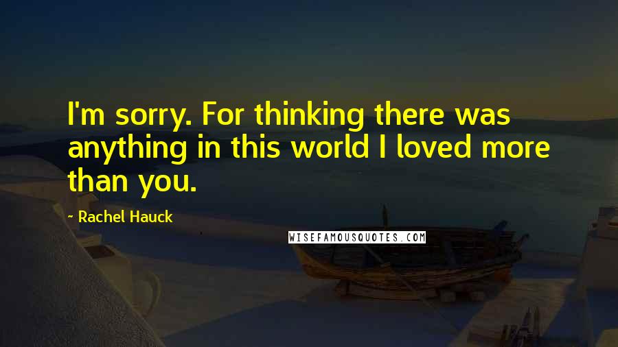 Rachel Hauck Quotes: I'm sorry. For thinking there was anything in this world I loved more than you.