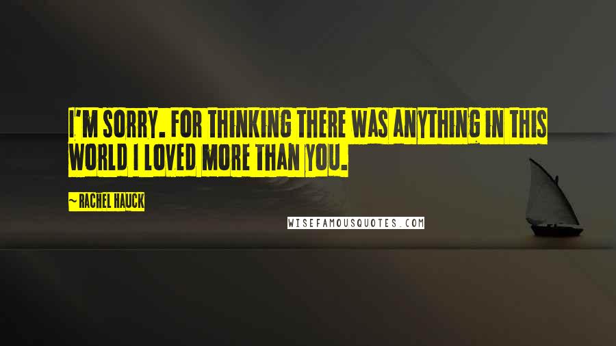 Rachel Hauck Quotes: I'm sorry. For thinking there was anything in this world I loved more than you.
