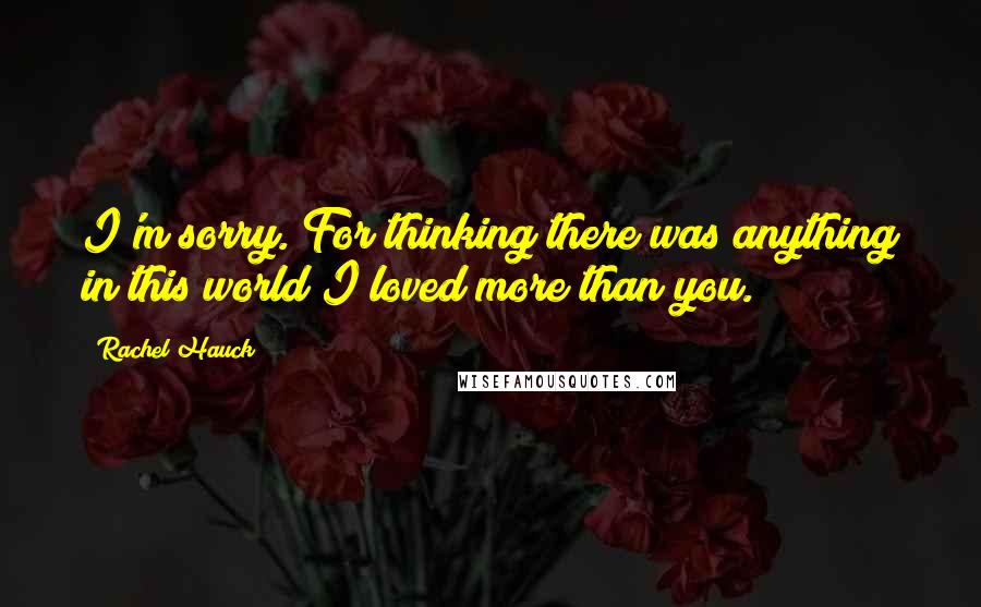 Rachel Hauck Quotes: I'm sorry. For thinking there was anything in this world I loved more than you.