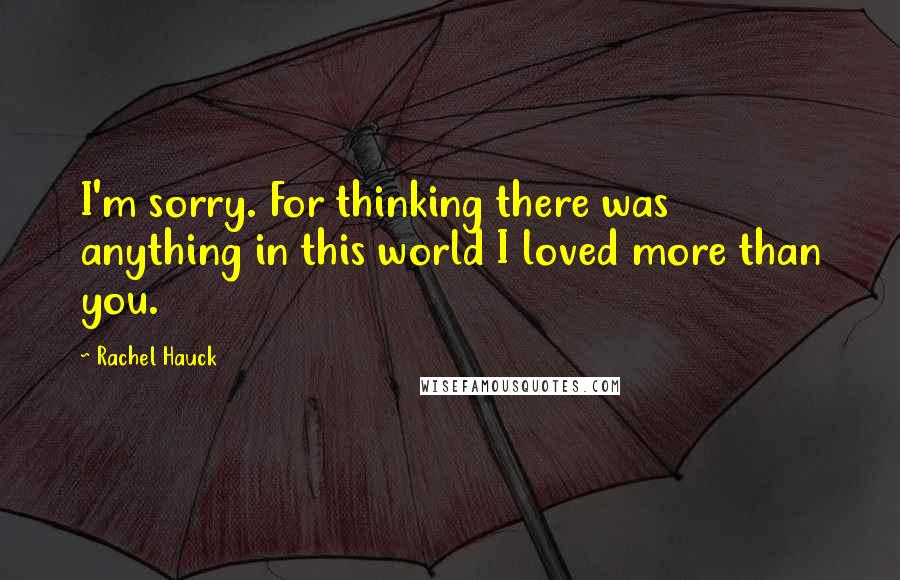 Rachel Hauck Quotes: I'm sorry. For thinking there was anything in this world I loved more than you.