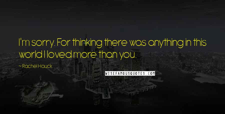 Rachel Hauck Quotes: I'm sorry. For thinking there was anything in this world I loved more than you.