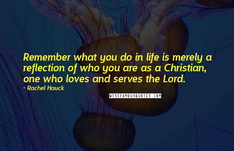 Rachel Hauck Quotes: Remember what you do in life is merely a reflection of who you are as a Christian, one who loves and serves the Lord.