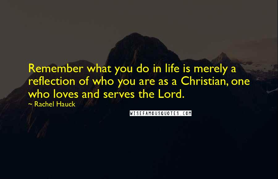 Rachel Hauck Quotes: Remember what you do in life is merely a reflection of who you are as a Christian, one who loves and serves the Lord.