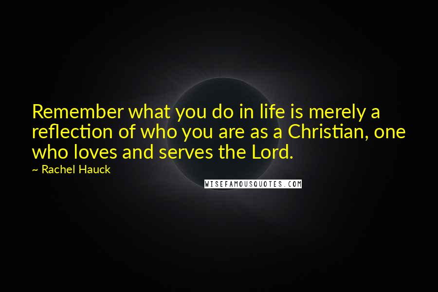 Rachel Hauck Quotes: Remember what you do in life is merely a reflection of who you are as a Christian, one who loves and serves the Lord.