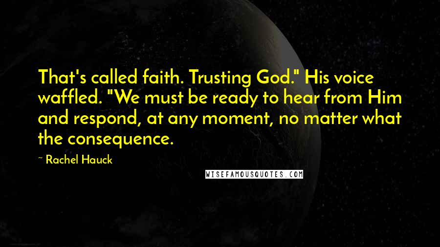 Rachel Hauck Quotes: That's called faith. Trusting God." His voice waffled. "We must be ready to hear from Him and respond, at any moment, no matter what the consequence.