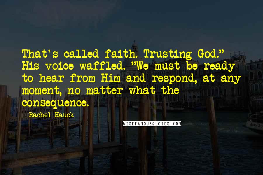 Rachel Hauck Quotes: That's called faith. Trusting God." His voice waffled. "We must be ready to hear from Him and respond, at any moment, no matter what the consequence.