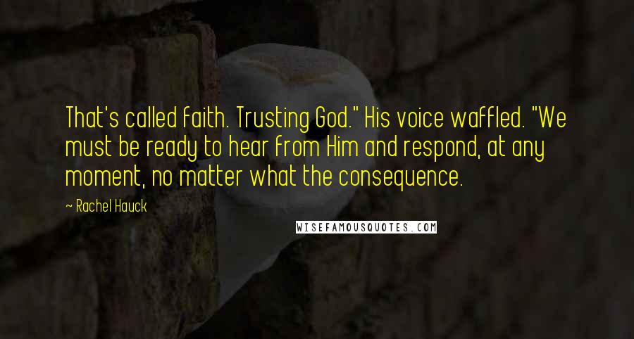 Rachel Hauck Quotes: That's called faith. Trusting God." His voice waffled. "We must be ready to hear from Him and respond, at any moment, no matter what the consequence.