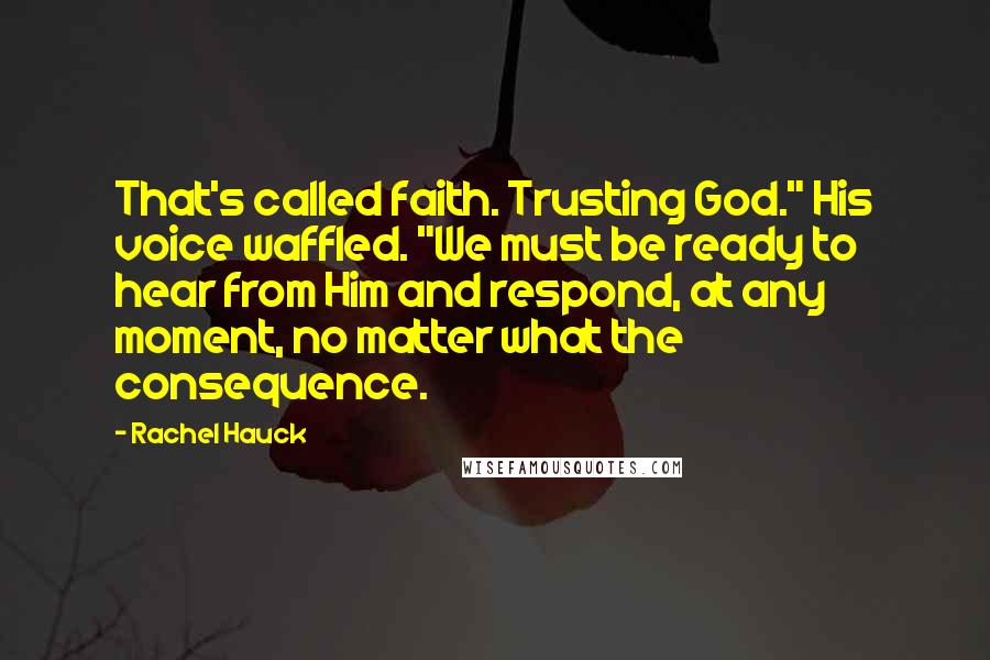 Rachel Hauck Quotes: That's called faith. Trusting God." His voice waffled. "We must be ready to hear from Him and respond, at any moment, no matter what the consequence.