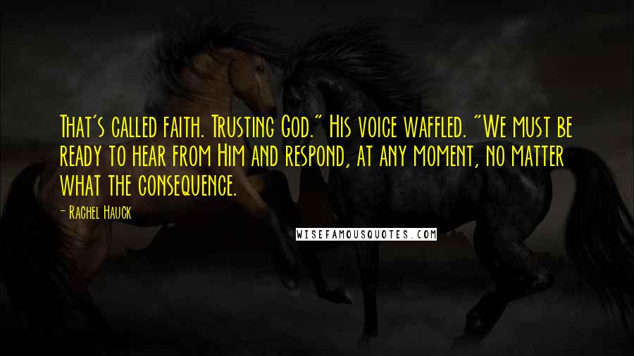 Rachel Hauck Quotes: That's called faith. Trusting God." His voice waffled. "We must be ready to hear from Him and respond, at any moment, no matter what the consequence.