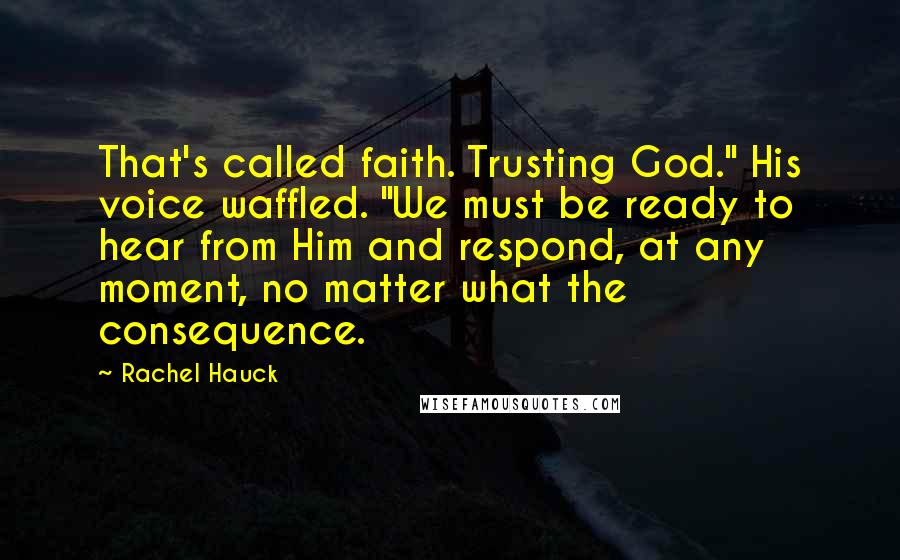 Rachel Hauck Quotes: That's called faith. Trusting God." His voice waffled. "We must be ready to hear from Him and respond, at any moment, no matter what the consequence.