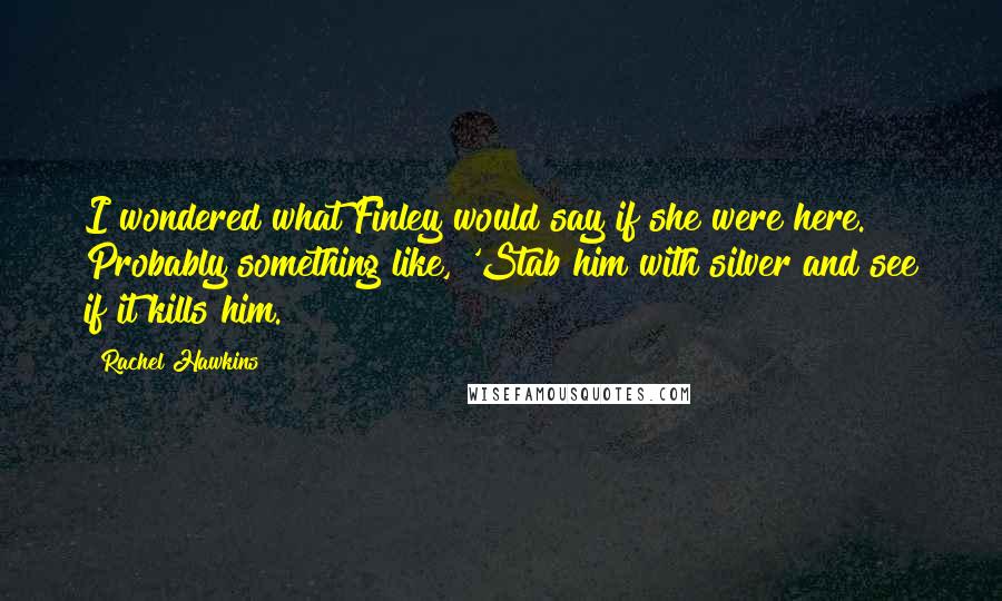 Rachel Hawkins Quotes: I wondered what Finley would say if she were here. Probably something like, 'Stab him with silver and see if it kills him.