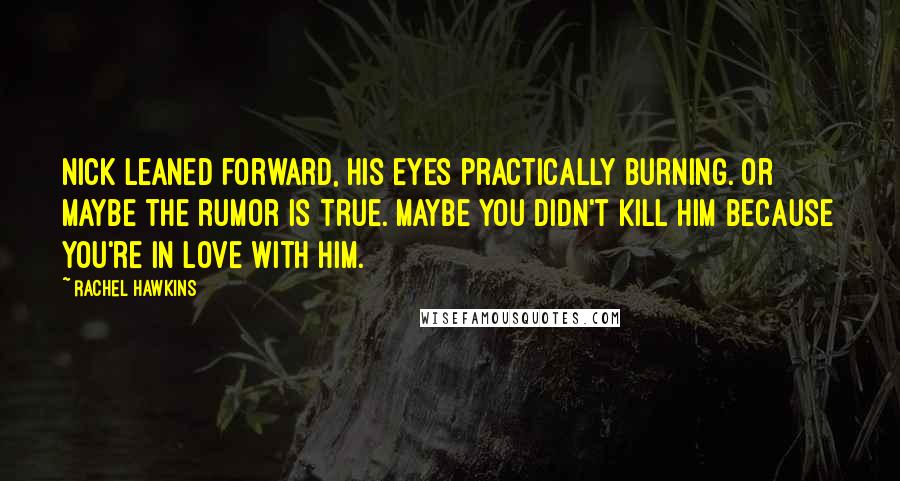 Rachel Hawkins Quotes: Nick leaned forward, his eyes practically burning. Or maybe the rumor is true. Maybe you didn't kill him because you're in love with him.