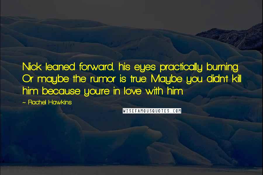 Rachel Hawkins Quotes: Nick leaned forward, his eyes practically burning. Or maybe the rumor is true. Maybe you didn't kill him because you're in love with him.